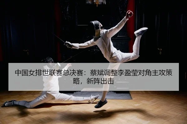 中国女排世联赛总决赛：蔡斌调整李盈莹对角主攻策略，新阵出击